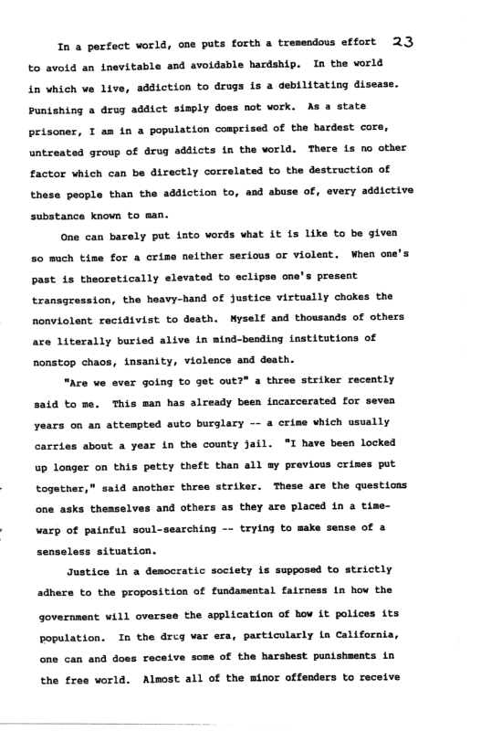 In a perfect vorld, one puts forth a tresendous effort 23 to avoid an inevitable and avoidable hardship. In the world in vhich ve live, addiction to drugs is a debilitating disease. Puntshing a drug addict simply does not vork. As a state prisoner, T am in a population cosprised of the hardest core, untreated group of drug addicts in the vorld. There is no other factor which can be directly correlated to the destruction of these people than the addiction to, and abuse of, every addictive substance known to man. One can barely put into words what it is like to be given 20 much tine for a crime nelther serious or violeat. When one’s past 1s theoretically elevated to sclipse one’s present tranagression, the heavy-hand of justice virtually chokes the nonviolent recidivist to death. Myself and thousands of others are literally buried alive in mtnd-bending tnstitutions of nonstop chaos, insanity, violence and death. “Ace ve ever going to get out?" a three striker racently said to pe. This man has already been incarcerated for sevea years on an attespted suto burglary — a crime hich usually carzies about a year in the county Jail. “I have been locked up longer on this petty theft than all sy previous crimes put together," said another thres striker. These are the questions one asks theaselves and others as they are placed in a time- varp of painful soul-searching -- trying to make of a senseless situation. Justice in a democratic soclety is supposed to strictly adnere to the proposition of fundamental fairness in how the government will oversee the spplication of hov it polices its population. In the dreg var era, particularly in California, one can and does receive some of the harshest punishaents in the free world. Almost all of the minor offenders to receive